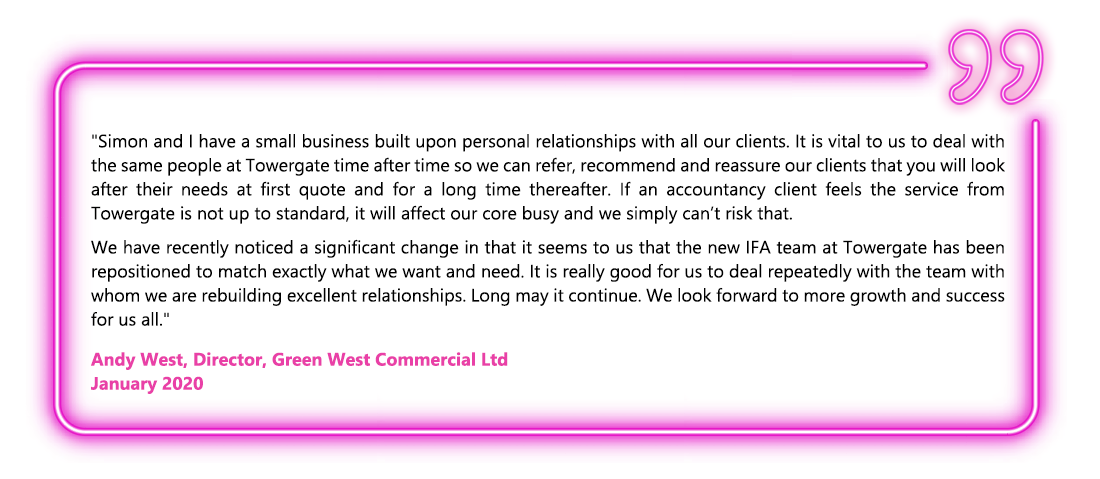 Simon and I have a small business built upon personal relationships with all our clients. It is vital to us to deal with the same people at Towergate time after time so we can refer, recommend and reassure our clients that you will look after their needs at first quote and for a long time thereafter. If an accountancy client feels the service from Towergate is not up to standard, it will affect our core busy and we simply can’t risk that. We have recently noticed a significant change in that it seems to us that the new IFA team at Towergate has been repositioned to match exactly what we want and need. It is really good for us to deal repeatedly with the team with whom we are rebuilding excellent relationships. Long may it continue. We look forward to more growth and success for us all. - Andy West, Director, Green West Commercial Ltd